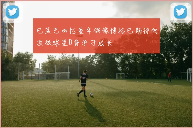 巴莱巴回忆童年偶像博格巴期待向顶级球星B费学习成长